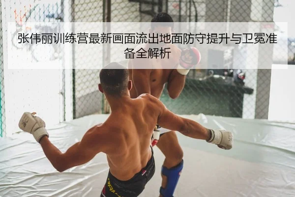 张伟丽训练营最新画面流出地面防守提升与卫冕准备全解析