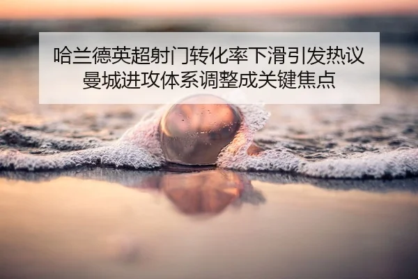 哈兰德英超射门转化率下滑引发热议 曼城进攻体系调整成关键焦点