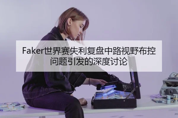 Faker世界赛失利复盘中路视野布控问题引发的深度讨论